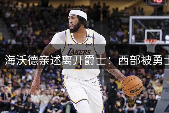 海沃德亲述离开爵士：西部被勇士统治，东部更开放