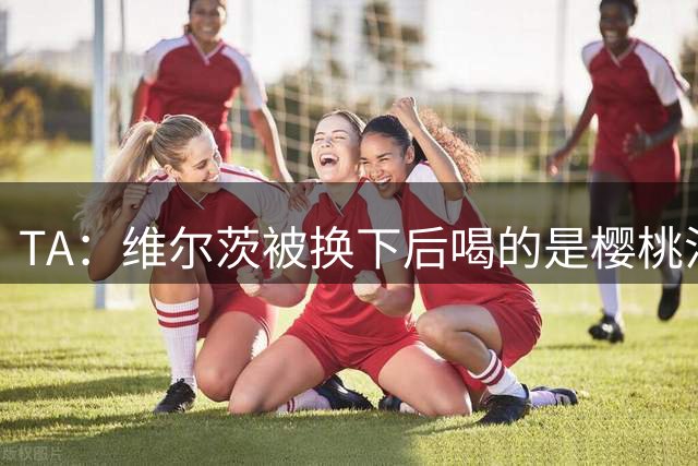 TA：维尔茨被换下后喝的是樱桃汁，有助于球员肌肉恢复